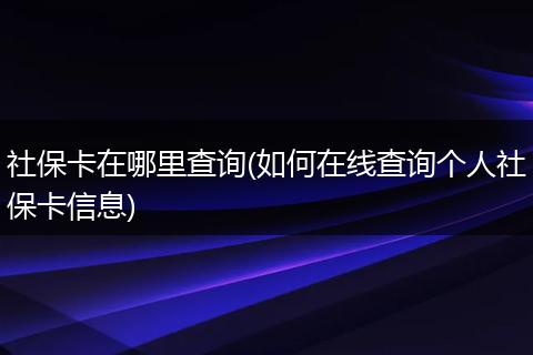 社保卡在哪里查询(如何在线查询个人社保卡信息)