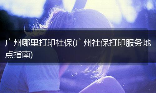 广州哪里打印社保(广州社保打印服务地点指南)