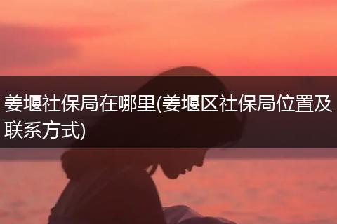 姜堰社保局在哪里(姜堰区社保局位置及联系方式)