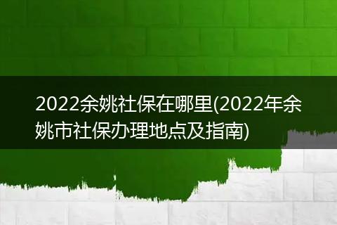 2022余姚社保在哪里(2022年余姚市社保办理地点及指南)