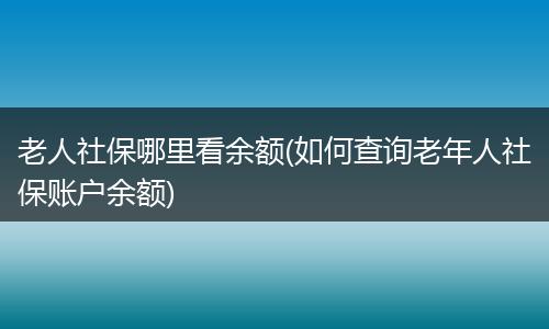老人社保哪里看余额(如何查询老年人社保账户余额)