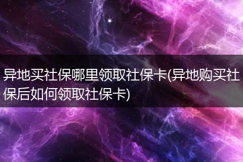异地买社保哪里领取社保卡(异地购买社保后如何领取社保卡)