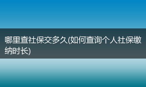哪里查社保交多久(如何查询个人社保缴纳时长)