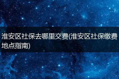 淮安区社保去哪里交费(淮安区社保缴费地点指南)