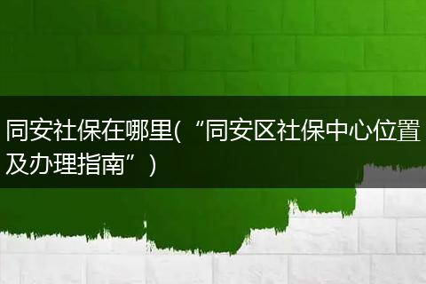 同安社保在哪里(“同安区社保中心位置及办理指南”)