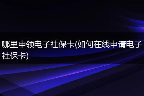 哪里申领电子社保卡(如何在线申请电子社保卡)