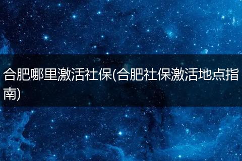合肥哪里激活社保(合肥社保激活地点指南)