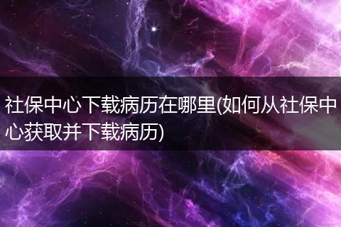 社保中心下载病历在哪里(如何从社保中心获取并下载病历)