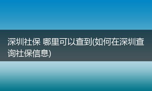 深圳社保 哪里可以查到(如何在深圳查询社保信息)