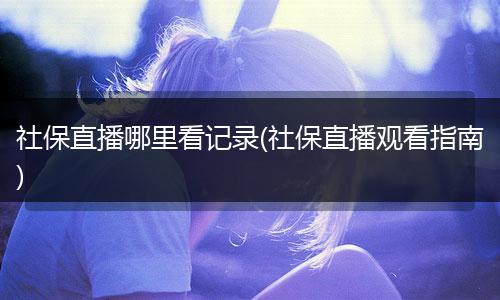 社保直播哪里看记录(社保直播观看指南)