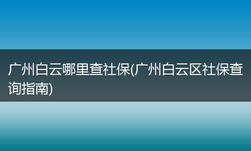 广州白云哪里查社保(广州白云区社保查询指南)