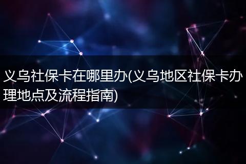 义乌社保卡在哪里办(义乌地区社保卡办理地点及流程指南)