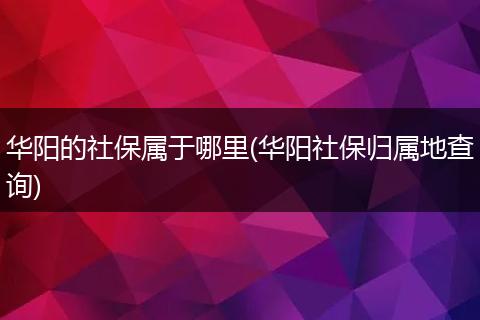 华阳的社保属于哪里(华阳社保归属地查询)