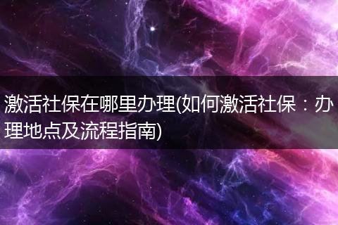 激活社保在哪里办理(如何激活社保：办理地点及流程指南)
