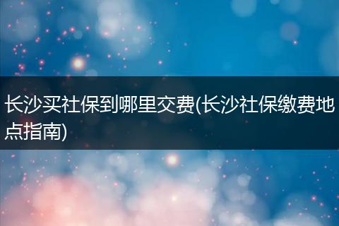 长沙买社保到哪里交费(长沙社保缴费地点指南)