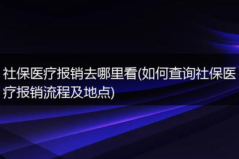 社保医疗报销去哪里看(如何查询社保医疗报销流程及地点)