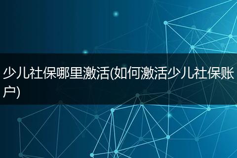 少儿社保哪里激活(如何激活少儿社保账户)