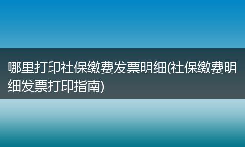 哪里打印社保缴费发票明细(社保缴费明细发票打印指南)
