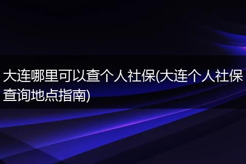 大连哪里可以查个人社保(大连个人社保查询地点指南)