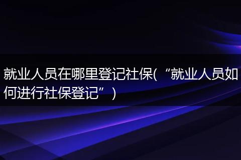 就业人员在哪里登记社保(“就业人员如何进行社保登记”)