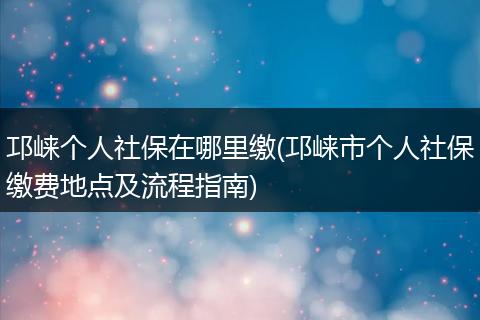 邛崃个人社保在哪里缴(邛崃市个人社保缴费地点及流程指南)