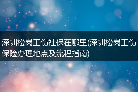 深圳松岗工伤社保在哪里(深圳松岗工伤保险办理地点及流程指南)