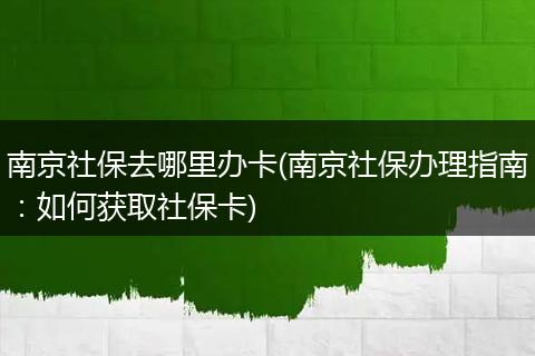 南京社保去哪里办卡(南京社保办理指南：如何获取社保卡)