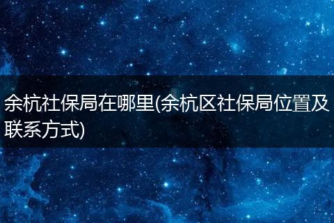 余杭社保局在哪里(余杭区社保局位置及联系方式)