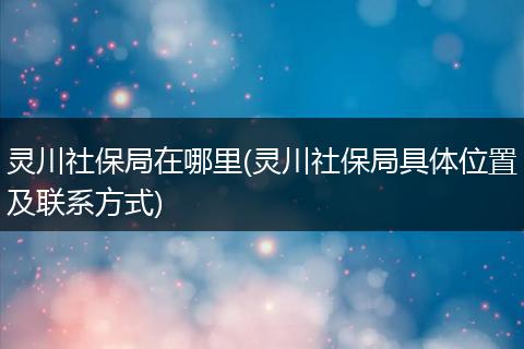 灵川社保局在哪里(灵川社保局具体位置及联系方式)