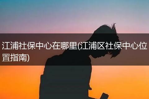 江浦社保中心在哪里(江浦区社保中心位置指南)