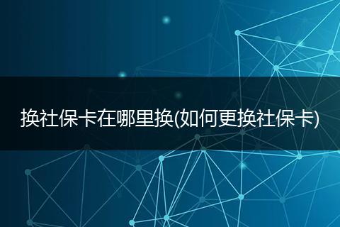 换社保卡在哪里换(如何更换社保卡)