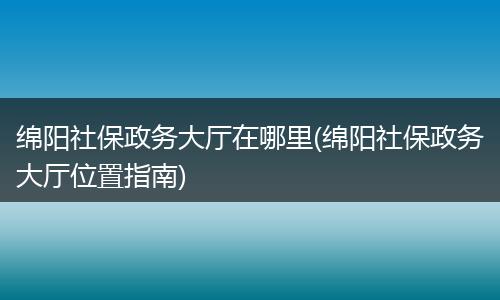 绵阳社保政务大厅在哪里(绵阳社保政务大厅位置指南)