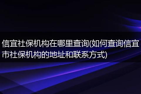 信宜社保机构在哪里查询(如何查询信宜市社保机构的地址和联系方式)