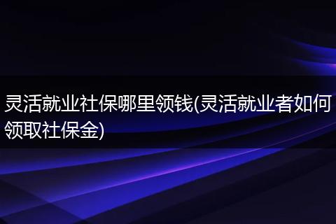 灵活就业社保哪里领钱(灵活就业者如何领取社保金)