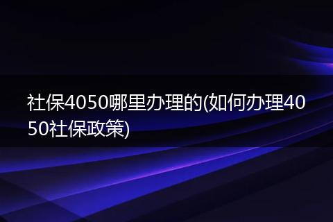 社保4050哪里办理的(如何办理4050社保政策)