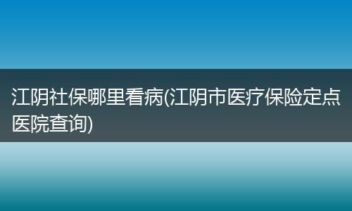 江阴社保哪里看病(江阴市医疗保险定点医院查询)