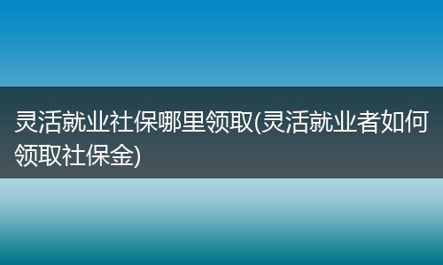 灵活就业社保哪里领取(灵活就业者如何领取社保金)