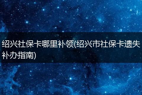 绍兴社保卡哪里补领(绍兴市社保卡遗失补办指南)