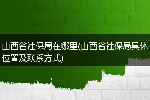 山西省社保局在哪里(山西省社保局具体位置及联系方式)
