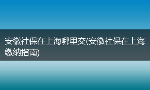 安徽社保在上海哪里交(安徽社保在上海缴纳指南)