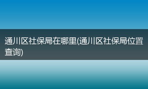 通川区社保局在哪里(通川区社保局位置查询)