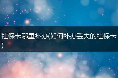 社保卡哪里补办(如何补办丢失的社保卡)