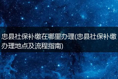 忠县社保补缴在哪里办理(忠县社保补缴办理地点及流程指南)
