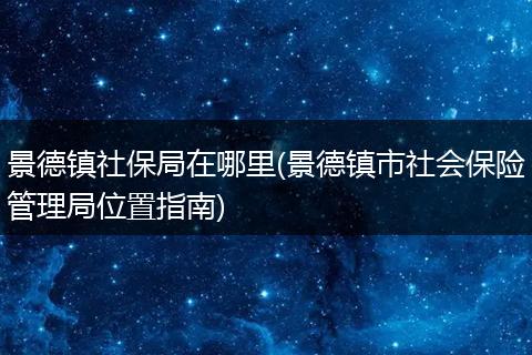 景德镇社保局在哪里(景德镇市社会保险管理局位置指南)