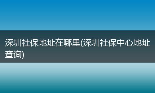 深圳社保地址在哪里(深圳社保中心地址查询)