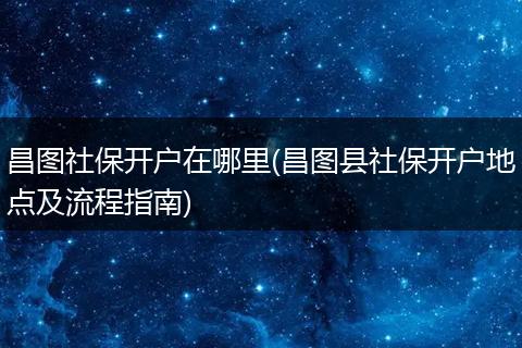 昌图社保开户在哪里(昌图县社保开户地点及流程指南)