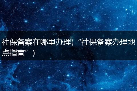 社保备案在哪里办理(“社保备案办理地点指南”)