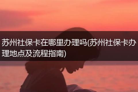 苏州社保卡在哪里办理吗(苏州社保卡办理地点及流程指南)