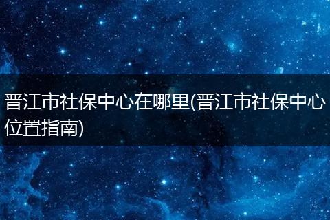 晋江市社保中心在哪里(晋江市社保中心位置指南)