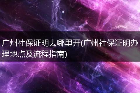 广州社保证明去哪里开(广州社保证明办理地点及流程指南)